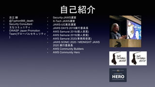 自己紹介
• 吉江 瞬
• @Typhon666_death
• Security Consultant
• 主なコミュニティ：
• OWASP Japan Promotion
Team(グローバルセキュリティ
)
• Security-JAWS運営
• X-Tech JAWS運営
• JAWS-UG東京運営
• JAWS DAYS 2019実行委員長
• AWS Samurai 2018(個人受賞)
• AWS Samurai 2019(個人受賞)
• AWS Samurai 2020(事務局受賞)
• JAWS SONIC 2020 / MIDNIGHT JAWS
2020 実行委員長
• AWS Community Builders
• AWS Community Hero
 