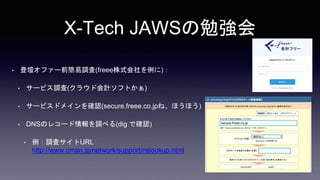 X-Tech JAWSの勉強会
• 登壇オファー前簡易調査(freee株式会社を例に)：
• サービス調査(クラウド会計ソフトかぁ)
• サービスドメインを確認(secure.freee.co.jpね、ほうほう)
• DNSのレコード情報を調べる(dig で確認)
• 例：調査サイトURL
http://www.cman.jp/network/support/nslookup.html
 