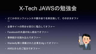 X-Tech JAWSの勉強会
• どこかのカンファレンスや展示会で名刺交換して、そのままオファ
ー
• 企業サイトの問合せ窓口に電凸してオファー
• Facebookの共通の知人経由でオファー
• 事例紹介を読み込んでオファー
• Wantedly等に掲載された企業をdigってオファー
• AWSJさんのご協力でオファー
 