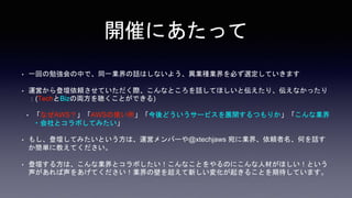 開催にあたって
• 一回の勉強会の中で、同一業界の話はしないよう、異業種業界を必ず選定していきます
• 運営から登壇依頼させていただく際、こんなところを話してほしいと伝えたり、伝えなかったり
：(TechとBizの両方を聴くことができる)
• 「なぜAWS？」「AWSの使い所」「今後どういうサービスを展開するつもりか」「こんな業界
・会社とコラボしてみたい」
• もし、登壇してみたいという方は、運営メンバーや@xtechjaws 宛に業界、依頼者名、何を話す
か簡単に教えてください。
• 登壇する方は、こんな業界とコラボしたい！こんなことをやるのにこんな人材がほしい！という
声があれば声をあげてください！業界の壁を超えて新しい変化が起きることを期待しています。
 