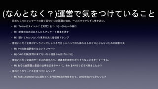 (なんとなく？)運営で気をつけていること
• 回答もらったアンケートの振り返りMTGと課題の抽出。一人だけでやらずに巻き込む。
• 例）Twitterのタイトルに【質問】をつける→Slidoへの移行
• 例）配信担当の沼口さんにもアンケート結果を流す
• 例）聞いてみたいという業界を元に登壇者アレンジ
• 登壇いただく企業がオンラインでしゃべるだけしゃべって持ち帰れるものゼロとならないための創意工夫
• 例) 1~5の数値評価ではないアンケート
• 例) QAの充実(質問が来てないなら運営から投げかける)
• 登壇いただく企業のサービス内容をみて、聴講者が聴きたがりそうなことをオーダーする。
• 例) ある社会課題と最近の法律改正をテーマに、それをAWSでどう対策をしたか？
• 面白そうなサービスを見つけたらシェア
• 例) たまにTwitterのTLに流れてくるPRTIMESの内容をみて、DNSをdigってからシェア
 