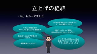 • 私、もやってました
立上げの経緯
FinTech勉強会はいっぱいあるけ
ど、他の業界どうなの？
FinTech系勉強会の
クローズド感には少し食傷気味 特許庁がパブコメ基盤に
Github使い出すとか、おもろい！
最近のヘルスケア事情どう
なの？
いつぞやのAWSSummitでの
農家がAWS IoTつかって苺そ
だてる話おもしろかったな
保険業界はどうなの？
 