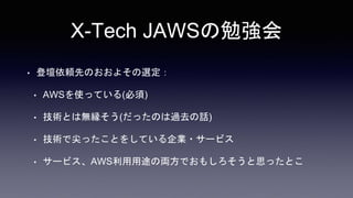 X-Tech JAWSの勉強会
• 登壇依頼先のおおよその選定：
• AWSを使っている(必須)
• 技術とは無縁そう(だったのは過去の話)
• 技術で尖ったことをしている企業・サービス
• サービス、AWS利用用途の両方でおもしろそうと思ったとこ
 