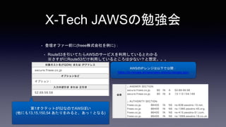 X-Tech JAWSの勉強会
• 登壇オファー前に(freee株式会社を例に)：
• Route53を引いてたらAWSのサービスを利用しているとわかる
※さすがにRoute53だけ利用しているところは少ない？と想定。。。
AWSのIPレンジは以下で公開：
https://ip-ranges.amazonaws.com/ip-ranges.json
第1オクテットが52なのでAWSぽい
(他にも13,15,150,54 あたりをみると、あっ！となる)
 