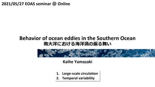 2021/05/27 EOAS seminar ＠ Online
Behavior of ocean eddies in the Southern Ocean
南大洋における海洋渦の振る舞い
Kaihe Yamazaki
1. Large-scale circulation
2. Temporal variability
 
