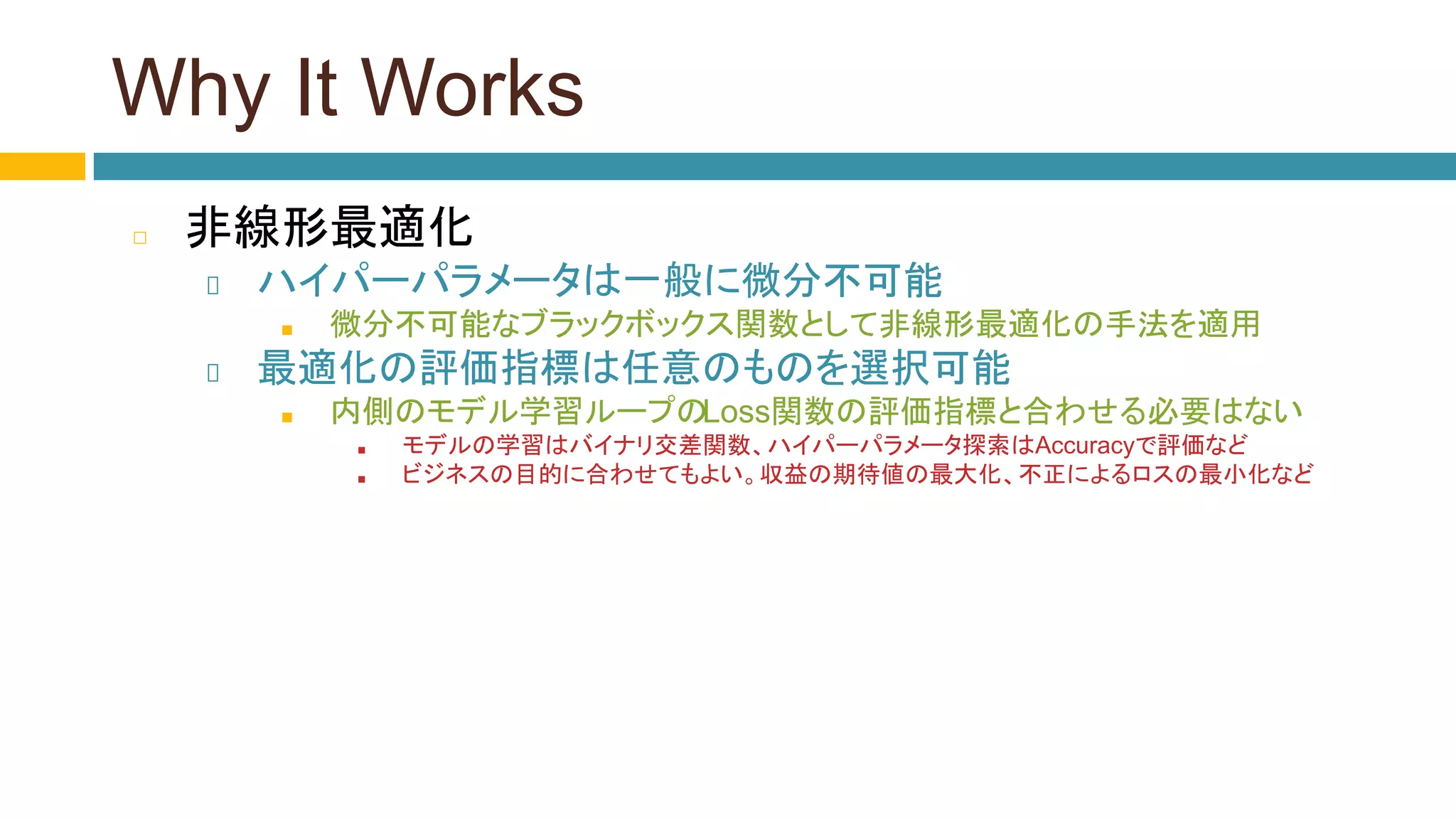 Why It Works
◻ 非線形最適化
ハイパーパラメータは一般に微分不可能
■ 微分不可能なブラックボックス関数として非線形最適化の手法を適用
最適化の評価指標は任意のものを選択可能
■ 内側のモデル学習ループのLoss関数の評価指標と合わせる必要はない
■ モデルの学習はバイナリ交差関数、ハイパーパラメータ探索はAccuracyで評価など
■ ビジネスの目的に合わせてもよい。収益の期待値の最大化、不正によるロスの最小化など
 