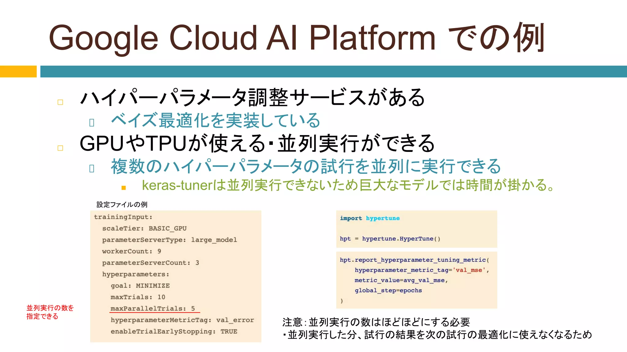 Google Cloud AI Platform での例
◻ ハイパーパラメータ調整サービスがある
ベイズ最適化を実装している
◻ GPUやTPUが使える・並列実行ができる
複数のハイパーパラメータの試行を並列に実行できる
■ keras-tunerは並列実行できないため巨大なモデルでは時間が掛かる。
設定ファイルの例
注意：並列実行の数はほどほどにする必要
・並列実行した分、試行の結果を次の試行の最適化に使えなくなるため
並列実行の数を
指定できる
 
