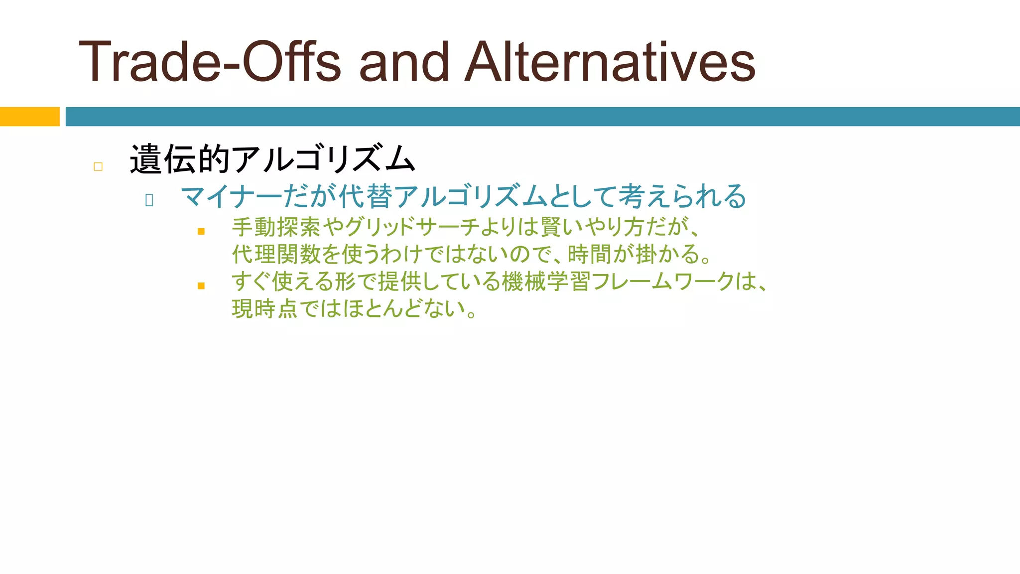 Trade-Offs and Alternatives
◻ 遺伝的アルゴリズム
マイナーだが代替アルゴリズムとして考えられる
■ 手動探索やグリッドサーチよりは賢いやり方だが、
代理関数を使うわけではないので、時間が掛かる。
■ すぐ使える形で提供している機械学習フレームワークは、
現時点ではほとんどない。
 