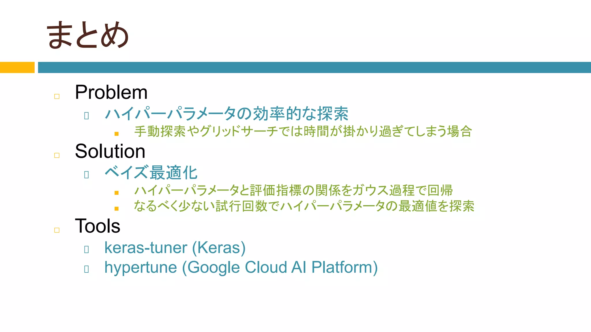 まとめ
◻ Problem
ハイパーパラメータの効率的な探索
■ 手動探索やグリッドサーチでは時間が掛かり過ぎてしまう場合
◻ Solution
ベイズ最適化
■ ハイパーパラメータと評価指標の関係をガウス過程で回帰
■ なるべく少ない試行回数でハイパーパラメータの最適値を探索
◻ Tools
keras-tuner (Keras)
hypertune (Google Cloud AI Platform)
 