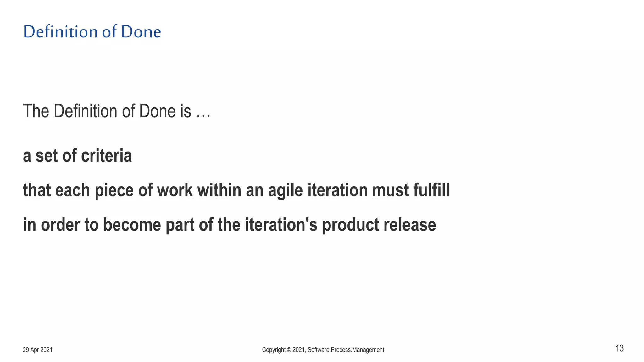 Definitionof Done
The Definition of Done is …
a set of criteria
that each piece of work within an agile iteration must fulfill
in order to become part of the iteration's product release
13
29 Apr 2021 Copyright © 2021, Software.Process.Management
 