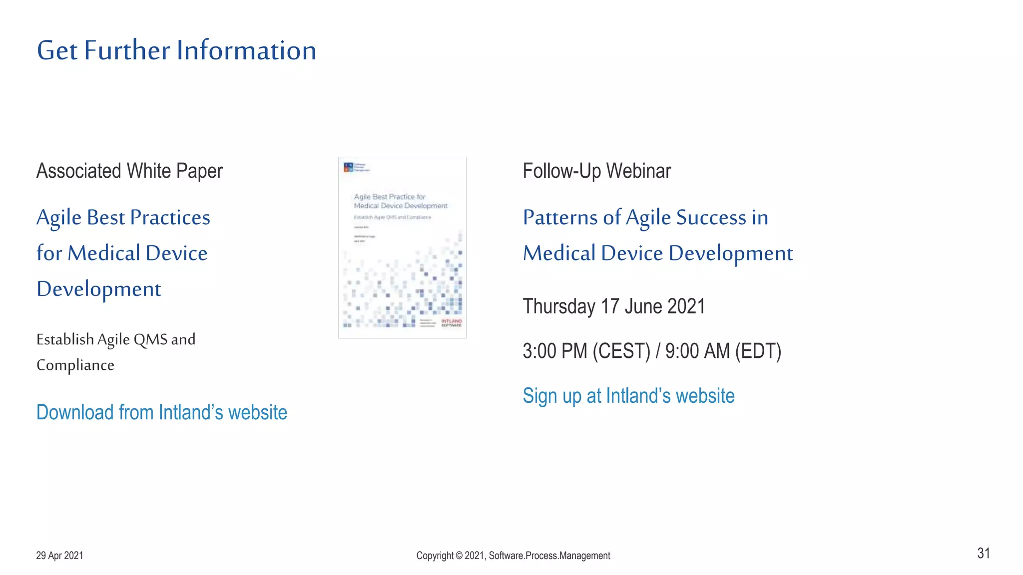 Get Further Information
Associated White Paper
Agile Best Practices
for Medical Device
Development
EstablishAgile QMSand
Compliance
Download from Intland’s website
Follow-Up Webinar
Patterns of Agile Success in
Medical Device Development
Thursday 17 June 2021
3:00 PM (CEST) / 9:00 AM (EDT)
Sign up at Intland’s website
31
29 Apr 2021 Copyright © 2021, Software.Process.Management
 