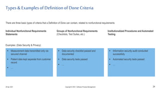 Types & Examplesof Definitionof Done Criteria
24
 Measurement data transmitted only via
secured channel
 Patient data kept separate from customer
record
 …
 Information security audit conducted
successfully
 Automated security tests passed
 …
 Data security checklist passed and
documented
 Data security tests passed
 …
Individual Nonfunctional Requirements
Statements
Institutionalized Procedures and Automated
Testing
Groups of Nonfunctional Requirements
(Checklists, Test Suites, etc.)
There are three basic types of criteria that a Definition of Done can contain, related to nonfunctional requirements
Examples: (Data Security & Privacy)
29 Apr 2021 Copyright © 2021, Software.Process.Management
 
