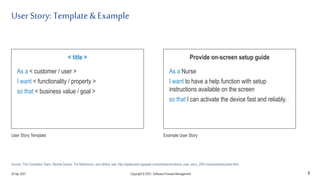 User Story: Template& Example
8
< title >
As a < customer / user >
I want < functionality / property >
so that < business value / goal >
User Story Template
Provide on-screen setup guide
As a Nurse
I want to have a help function with setup
instructions available on the screen
so that I can activate the device fast and reliably.
Example User Story
Source: The Connextra Team, Rachel Davies, Tim Mackinnon, and others; see: http://agilecoach.typepad.com/photos/connextra_user_story_2001/connextrastorycard.html
29 Apr 2021 Copyright © 2021, Software.Process.Management
 