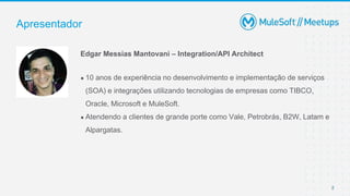 2
● 10 anos de experiência no desenvolvimento e implementação de serviços
(SOA) e integrações utilizando tecnologias de empresas como TIBCO,
Oracle, Microsoft e MuleSoft.
● Atendendo a clientes de grande porte como Vale, Petrobrás, B2W, Latam e
Alpargatas.
Apresentador
Edgar Messias Mantovani – Integration/API Architect
 