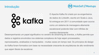 5
O Apache Kafka foi criado por ex-engenheiros
de dados do LinkedIn, escrito em Scala e Java,
foi entregue em 2011 à comunidade open source
como um sistema de mensagens altamente
escalonavel podendo lidar com trilhões de
eventos diariamente.
Introdução
Desempenhando um papel significativo no cenário de streaming de eventos, o Kafka permite que
dados e registros envolvidos nos sistemas complexos de hoje sejam processados,
reprocessados, analisados ​​e manipulados - muitas vezes em tempo real. Os princípios de design
do Kafka foram formados com base na necessidade crescente de arquiteturas de alto rendimento
que sejam fáceis de escalonar​.
 