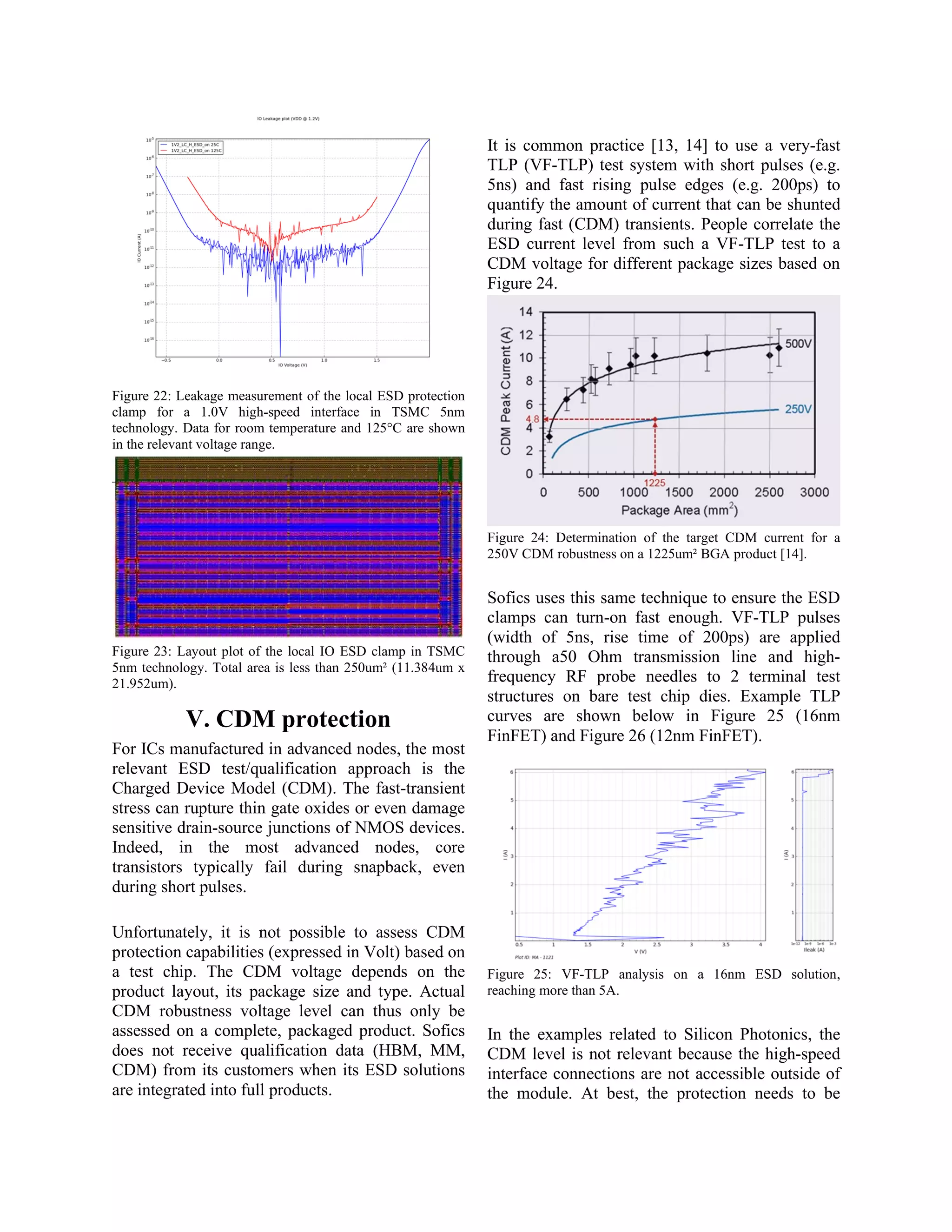 Figure 22: Leakage measurement of the local ESD protection
clamp for a 1.0V high-speed interface in TSMC 5nm
technology. Data for room temperature and 125°C are shown
in the relevant voltage range.
Figure 23: Layout plot of the local IO ESD clamp in TSMC
5nm technology. Total area is less than 250um² (11.384um x
21.952um).
V. CDM protection
For ICs manufactured in advanced nodes, the most
relevant ESD test/qualification approach is the
Charged Device Model (CDM). The fast-transient
stress can rupture thin gate oxides or even damage
sensitive drain-source junctions of NMOS devices.
Indeed, in the most advanced nodes, core
transistors typically fail during snapback, even
during short pulses.
Unfortunately, it is not possible to assess CDM
protection capabilities (expressed in Volt) based on
a test chip. The CDM voltage depends on the
product layout, its package size and type. Actual
CDM robustness voltage level can thus only be
assessed on a complete, packaged product. Sofics
does not receive qualification data (HBM, MM,
CDM) from its customers when its ESD solutions
are integrated into full products.
It is common practice [13, 14] to use a very-fast
TLP (VF-TLP) test system with short pulses (e.g.
5ns) and fast rising pulse edges (e.g. 200ps) to
quantify the amount of current that can be shunted
during fast (CDM) transients. People correlate the
ESD current level from such a VF-TLP test to a
CDM voltage for different package sizes based on
Figure 24.
Figure 24: Determination of the target CDM current for a
250V CDM robustness on a 1225um² BGA product [14].
Sofics uses this same technique to ensure the ESD
clamps can turn-on fast enough. VF-TLP pulses
(width of 5ns, rise time of 200ps) are applied
through a50 Ohm transmission line and high-
frequency RF probe needles to 2 terminal test
structures on bare test chip dies. Example TLP
curves are shown below in Figure 25 (16nm
FinFET) and Figure 26 (12nm FinFET).
Figure 25: VF-TLP analysis on a 16nm ESD solution,
reaching more than 5A.
In the examples related to Silicon Photonics, the
CDM level is not relevant because the high-speed
interface connections are not accessible outside of
the module. At best, the protection needs to be
 