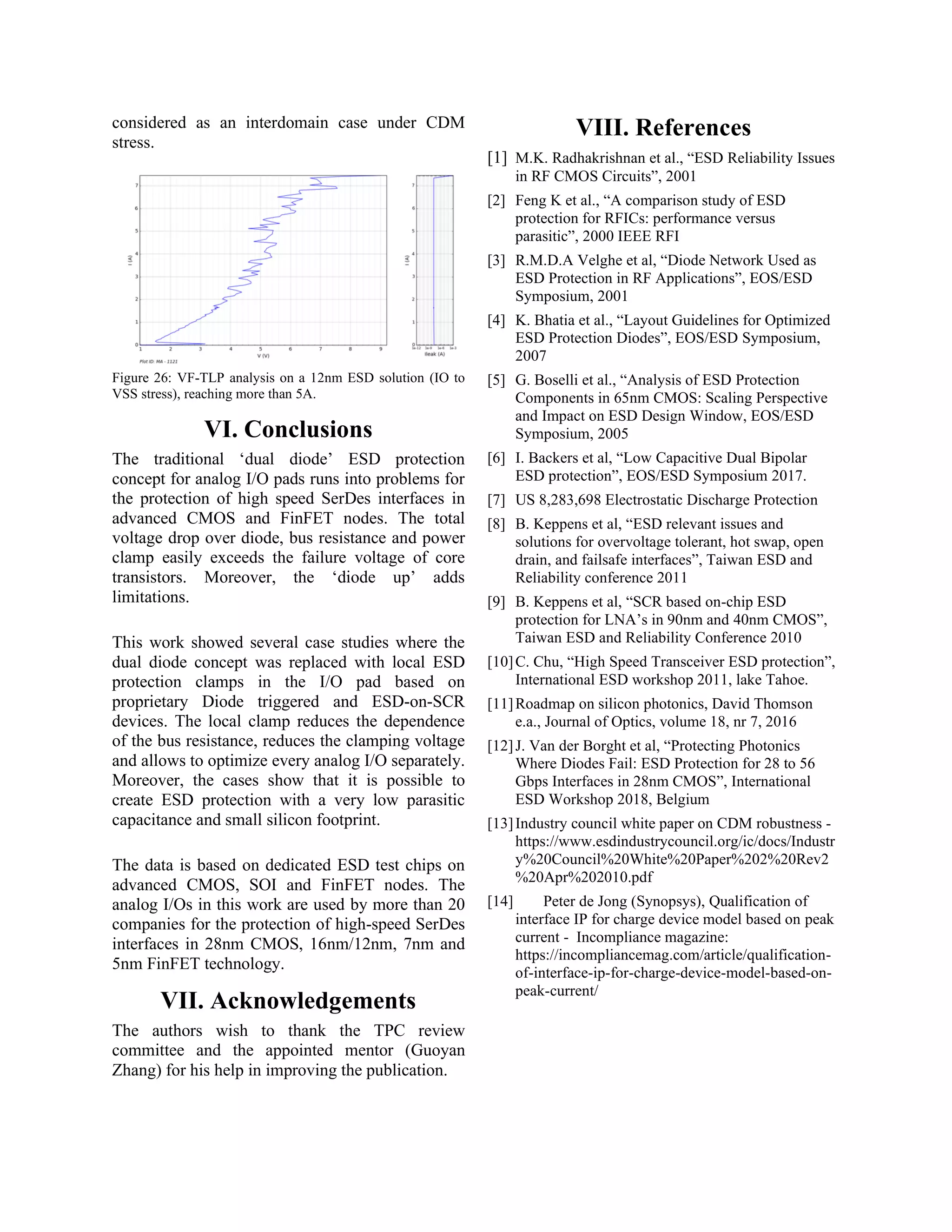 considered as an interdomain case under CDM
stress.
Figure 26: VF-TLP analysis on a 12nm ESD solution (IO to
VSS stress), reaching more than 5A.
VI. Conclusions
The traditional ‘dual diode’ ESD protection
concept for analog I/O pads runs into problems for
the protection of high speed SerDes interfaces in
advanced CMOS and FinFET nodes. The total
voltage drop over diode, bus resistance and power
clamp easily exceeds the failure voltage of core
transistors. Moreover, the ‘diode up’ adds
limitations.
This work showed several case studies where the
dual diode concept was replaced with local ESD
protection clamps in the I/O pad based on
proprietary Diode triggered and ESD-on-SCR
devices. The local clamp reduces the dependence
of the bus resistance, reduces the clamping voltage
and allows to optimize every analog I/O separately.
Moreover, the cases show that it is possible to
create ESD protection with a very low parasitic
capacitance and small silicon footprint.
The data is based on dedicated ESD test chips on
advanced CMOS, SOI and FinFET nodes. The
analog I/Os in this work are used by more than 20
companies for the protection of high-speed SerDes
interfaces in 28nm CMOS, 16nm/12nm, 7nm and
5nm FinFET technology.
VII. Acknowledgements
The authors wish to thank the TPC review
committee and the appointed mentor (Guoyan
Zhang) for his help in improving the publication.
VIII. References
[1] M.K. Radhakrishnan et al., “ESD Reliability Issues
in RF CMOS Circuits”, 2001
[2] Feng K et al., “A comparison study of ESD
protection for RFICs: performance versus
parasitic”, 2000 IEEE RFI
[3] R.M.D.A Velghe et al, “Diode Network Used as
ESD Protection in RF Applications”, EOS/ESD
Symposium, 2001
[4] K. Bhatia et al., “Layout Guidelines for Optimized
ESD Protection Diodes”, EOS/ESD Symposium,
2007
[5] G. Boselli et al., “Analysis of ESD Protection
Components in 65nm CMOS: Scaling Perspective
and Impact on ESD Design Window, EOS/ESD
Symposium, 2005
[6] I. Backers et al, “Low Capacitive Dual Bipolar
ESD protection”, EOS/ESD Symposium 2017.
[7] US 8,283,698 Electrostatic Discharge Protection
[8] B. Keppens et al, “ESD relevant issues and
solutions for overvoltage tolerant, hot swap, open
drain, and failsafe interfaces”, Taiwan ESD and
Reliability conference 2011
[9] B. Keppens et al, “SCR based on-chip ESD
protection for LNA’s in 90nm and 40nm CMOS”,
Taiwan ESD and Reliability Conference 2010
[10]C. Chu, “High Speed Transceiver ESD protection”,
International ESD workshop 2011, lake Tahoe.
[11]Roadmap on silicon photonics, David Thomson
e.a., Journal of Optics, volume 18, nr 7, 2016
[12]J. Van der Borght et al, “Protecting Photonics
Where Diodes Fail: ESD Protection for 28 to 56
Gbps Interfaces in 28nm CMOS”, International
ESD Workshop 2018, Belgium
[13]Industry council white paper on CDM robustness -
https://www.esdindustrycouncil.org/ic/docs/Industr
y%20Council%20White%20Paper%202%20Rev2
%20Apr%202010.pdf
[14] Peter de Jong (Synopsys), Qualification of
interface IP for charge device model based on peak
current - Incompliance magazine:
https://incompliancemag.com/article/qualification-
of-interface-ip-for-charge-device-model-based-on-
peak-current/
 