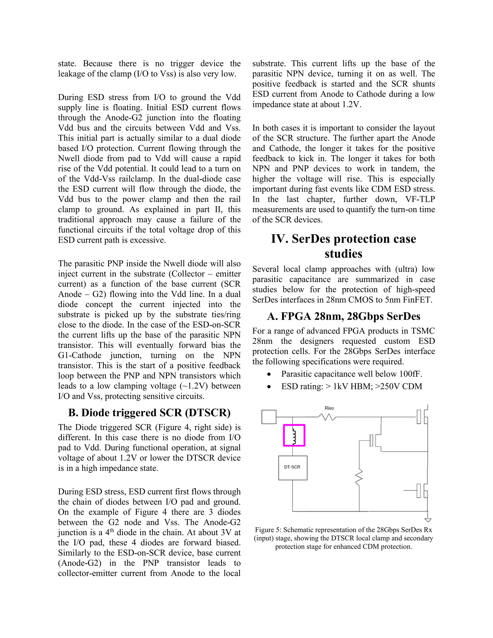 state. Because there is no trigger device the
leakage of the clamp (I/O to Vss) is also very low.
During ESD stress from I/O to ground the Vdd
supply line is floating. Initial ESD current flows
through the Anode-G2 junction into the floating
Vdd bus and the circuits between Vdd and Vss.
This initial part is actually similar to a dual diode
based I/O protection. Current flowing through the
Nwell diode from pad to Vdd will cause a rapid
rise of the Vdd potential. It could lead to a turn on
of the Vdd-Vss railclamp. In the dual-diode case
the ESD current will flow through the diode, the
Vdd bus to the power clamp and then the rail
clamp to ground. As explained in part II, this
traditional approach may cause a failure of the
functional circuits if the total voltage drop of this
ESD current path is excessive.
The parasitic PNP inside the Nwell diode will also
inject current in the substrate (Collector – emitter
current) as a function of the base current (SCR
Anode – G2) flowing into the Vdd line. In a dual
diode concept the current injected into the
substrate is picked up by the substrate ties/ring
close to the diode. In the case of the ESD-on-SCR
the current lifts up the base of the parasitic NPN
transistor. This will eventually forward bias the
G1-Cathode junction, turning on the NPN
transistor. This is the start of a positive feedback
loop between the PNP and NPN transistors which
leads to a low clamping voltage (~1.2V) between
I/O and Vss, protecting sensitive circuits.
B. Diode triggered SCR (DTSCR)
The Diode triggered SCR (Figure 4, right side) is
different. In this case there is no diode from I/O
pad to Vdd. During functional operation, at signal
voltage of about 1.2V or lower the DTSCR device
is in a high impedance state.
During ESD stress, ESD current first flows through
the chain of diodes between I/O pad and ground.
On the example of Figure 4 there are 3 diodes
between the G2 node and Vss. The Anode-G2
junction is a 4th
diode in the chain. At about 3V at
the I/O pad, these 4 diodes are forward biased.
Similarly to the ESD-on-SCR device, base current
(Anode-G2) in the PNP transistor leads to
collector-emitter current from Anode to the local
substrate. This current lifts up the base of the
parasitic NPN device, turning it on as well. The
positive feedback is started and the SCR shunts
ESD current from Anode to Cathode during a low
impedance state at about 1.2V.
In both cases it is important to consider the layout
of the SCR structure. The further apart the Anode
and Cathode, the longer it takes for the positive
feedback to kick in. The longer it takes for both
NPN and PNP devices to work in tandem, the
higher the voltage will rise. This is especially
important during fast events like CDM ESD stress.
In the last chapter, further down, VF-TLP
measurements are used to quantify the turn-on time
of the SCR devices.
IV. SerDes protection case
studies
Several local clamp approaches with (ultra) low
parasitic capacitance are summarized in case
studies below for the protection of high-speed
SerDes interfaces in 28nm CMOS to 5nm FinFET.
A. FPGA 28nm, 28Gbps SerDes
For a range of advanced FPGA products in TSMC
28nm the designers requested custom ESD
protection cells. For the 28Gbps SerDes interface
the following specifications were required.
• Parasitic capacitance well below 100fF.
• ESD rating: > 1kV HBM; >250V CDM
Figure 5: Schematic representation of the 28Gbps SerDes Rx
(input) stage, showing the DTSCR local clamp and secondary
protection stage for enhanced CDM protection.
 