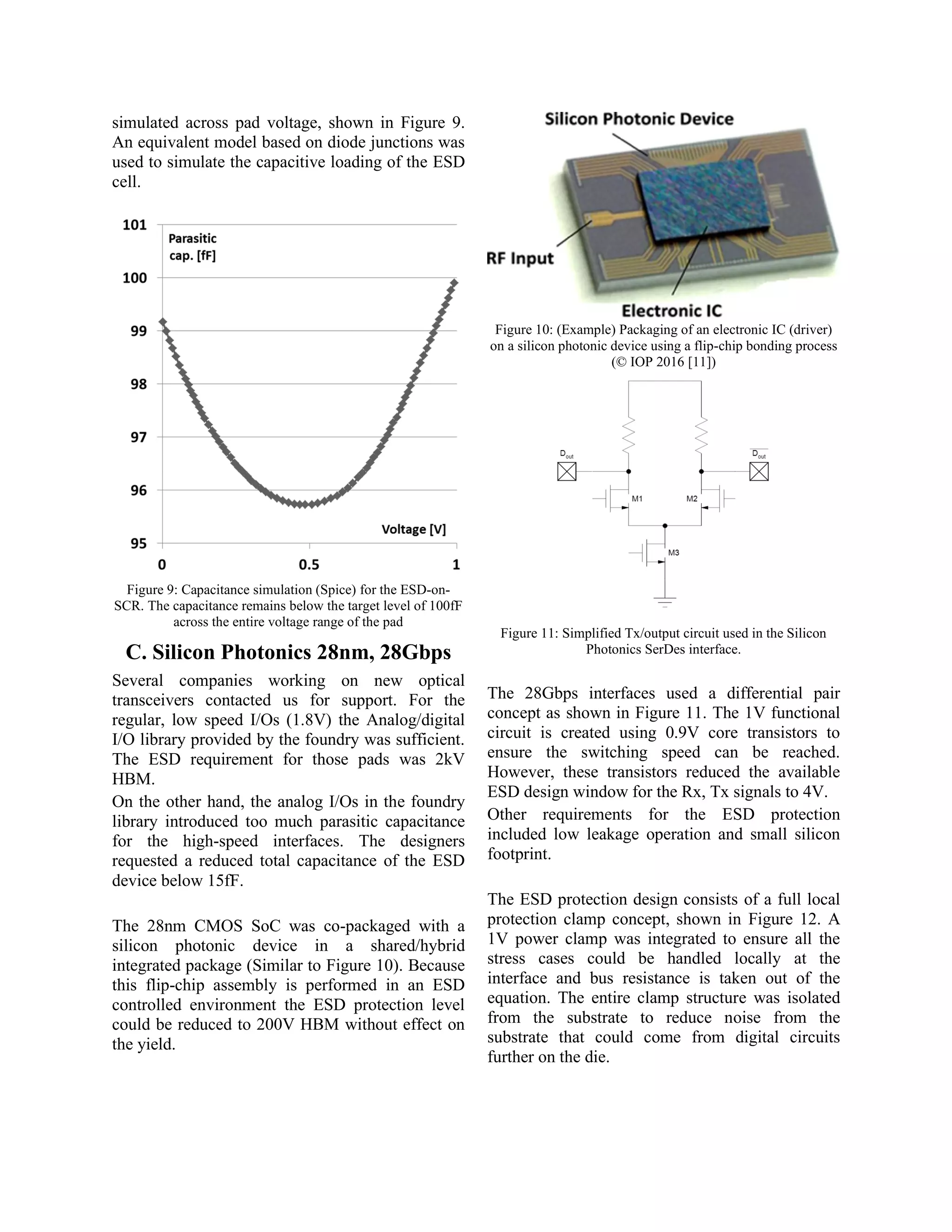 simulated across pad voltage, shown in Figure 9.
An equivalent model based on diode junctions was
used to simulate the capacitive loading of the ESD
cell.
Figure 9: Capacitance simulation (Spice) for the ESD-on-
SCR. The capacitance remains below the target level of 100fF
across the entire voltage range of the pad
C. Silicon Photonics 28nm, 28Gbps
Several companies working on new optical
transceivers contacted us for support. For the
regular, low speed I/Os (1.8V) the Analog/digital
I/O library provided by the foundry was sufficient.
The ESD requirement for those pads was 2kV
HBM.
On the other hand, the analog I/Os in the foundry
library introduced too much parasitic capacitance
for the high-speed interfaces. The designers
requested a reduced total capacitance of the ESD
device below 15fF.
The 28nm CMOS SoC was co-packaged with a
silicon photonic device in a shared/hybrid
integrated package (Similar to Figure 10). Because
this flip-chip assembly is performed in an ESD
controlled environment the ESD protection level
could be reduced to 200V HBM without effect on
the yield.
Figure 10: (Example) Packaging of an electronic IC (driver)
on a silicon photonic device using a flip-chip bonding process
(© IOP 2016 [11])
Figure 11: Simplified Tx/output circuit used in the Silicon
Photonics SerDes interface.
The 28Gbps interfaces used a differential pair
concept as shown in Figure 11. The 1V functional
circuit is created using 0.9V core transistors to
ensure the switching speed can be reached.
However, these transistors reduced the available
ESD design window for the Rx, Tx signals to 4V.
Other requirements for the ESD protection
included low leakage operation and small silicon
footprint.
The ESD protection design consists of a full local
protection clamp concept, shown in Figure 12. A
1V power clamp was integrated to ensure all the
stress cases could be handled locally at the
interface and bus resistance is taken out of the
equation. The entire clamp structure was isolated
from the substrate to reduce noise from the
substrate that could come from digital circuits
further on the die.
 