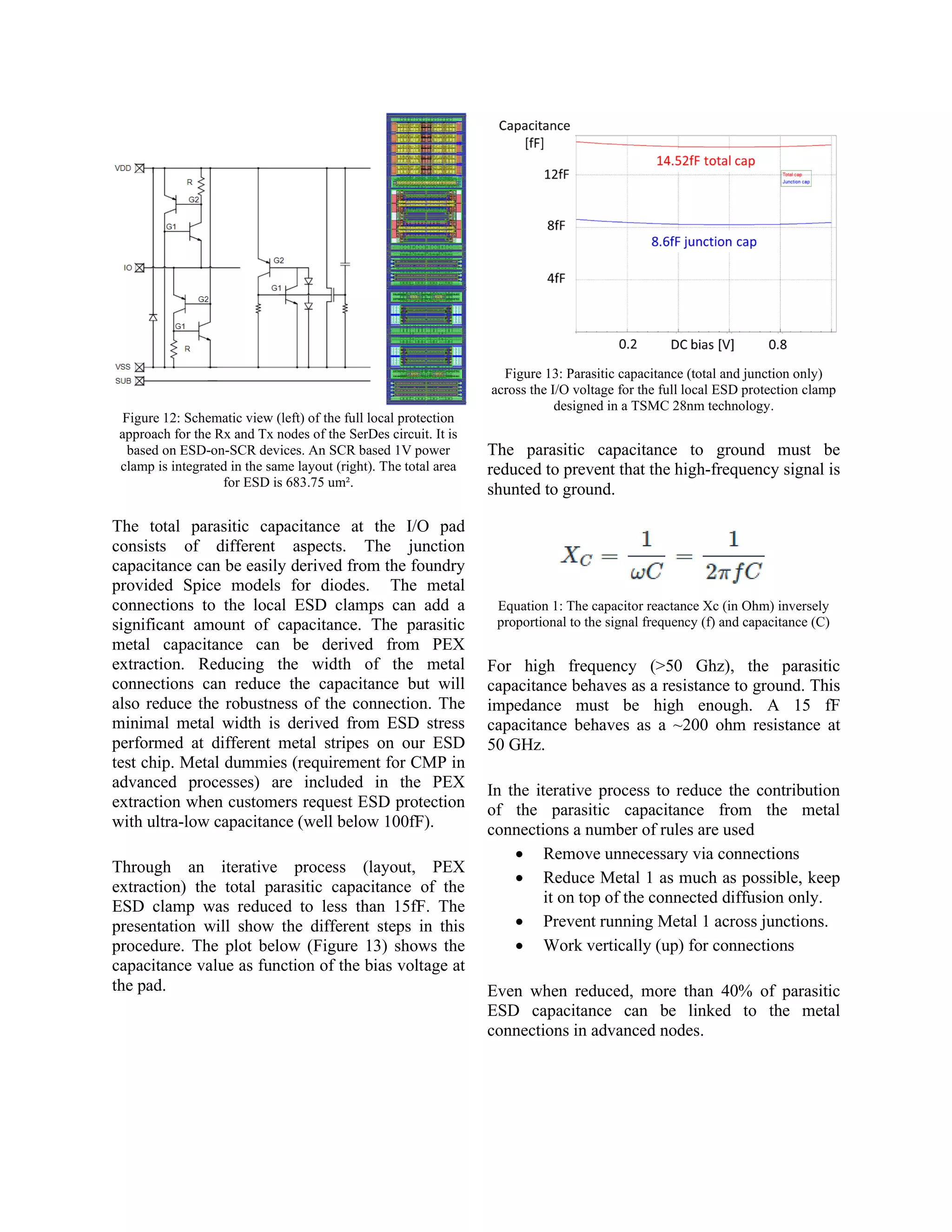 Figure 12: Schematic view (left) of the full local protection
approach for the Rx and Tx nodes of the SerDes circuit. It is
based on ESD-on-SCR devices. An SCR based 1V power
clamp is integrated in the same layout (right). The total area
for ESD is 683.75 um².
The total parasitic capacitance at the I/O pad
consists of different aspects. The junction
capacitance can be easily derived from the foundry
provided Spice models for diodes. The metal
connections to the local ESD clamps can add a
significant amount of capacitance. The parasitic
metal capacitance can be derived from PEX
extraction. Reducing the width of the metal
connections can reduce the capacitance but will
also reduce the robustness of the connection. The
minimal metal width is derived from ESD stress
performed at different metal stripes on our ESD
test chip. Metal dummies (requirement for CMP in
advanced processes) are included in the PEX
extraction when customers request ESD protection
with ultra-low capacitance (well below 100fF).
Through an iterative process (layout, PEX
extraction) the total parasitic capacitance of the
ESD clamp was reduced to less than 15fF. The
presentation will show the different steps in this
procedure. The plot below (Figure 13) shows the
capacitance value as function of the bias voltage at
the pad.
Figure 13: Parasitic capacitance (total and junction only)
across the I/O voltage for the full local ESD protection clamp
designed in a TSMC 28nm technology.
The parasitic capacitance to ground must be
reduced to prevent that the high-frequency signal is
shunted to ground.
Equation 1: The capacitor reactance Xc (in Ohm) inversely
proportional to the signal frequency (f) and capacitance (C)
For high frequency (>50 Ghz), the parasitic
capacitance behaves as a resistance to ground. This
impedance must be high enough. A 15 fF
capacitance behaves as a ~200 ohm resistance at
50 GHz.
In the iterative process to reduce the contribution
of the parasitic capacitance from the metal
connections a number of rules are used
• Remove unnecessary via connections
• Reduce Metal 1 as much as possible, keep
it on top of the connected diffusion only.
• Prevent running Metal 1 across junctions.
• Work vertically (up) for connections
Even when reduced, more than 40% of parasitic
ESD capacitance can be linked to the metal
connections in advanced nodes.
 