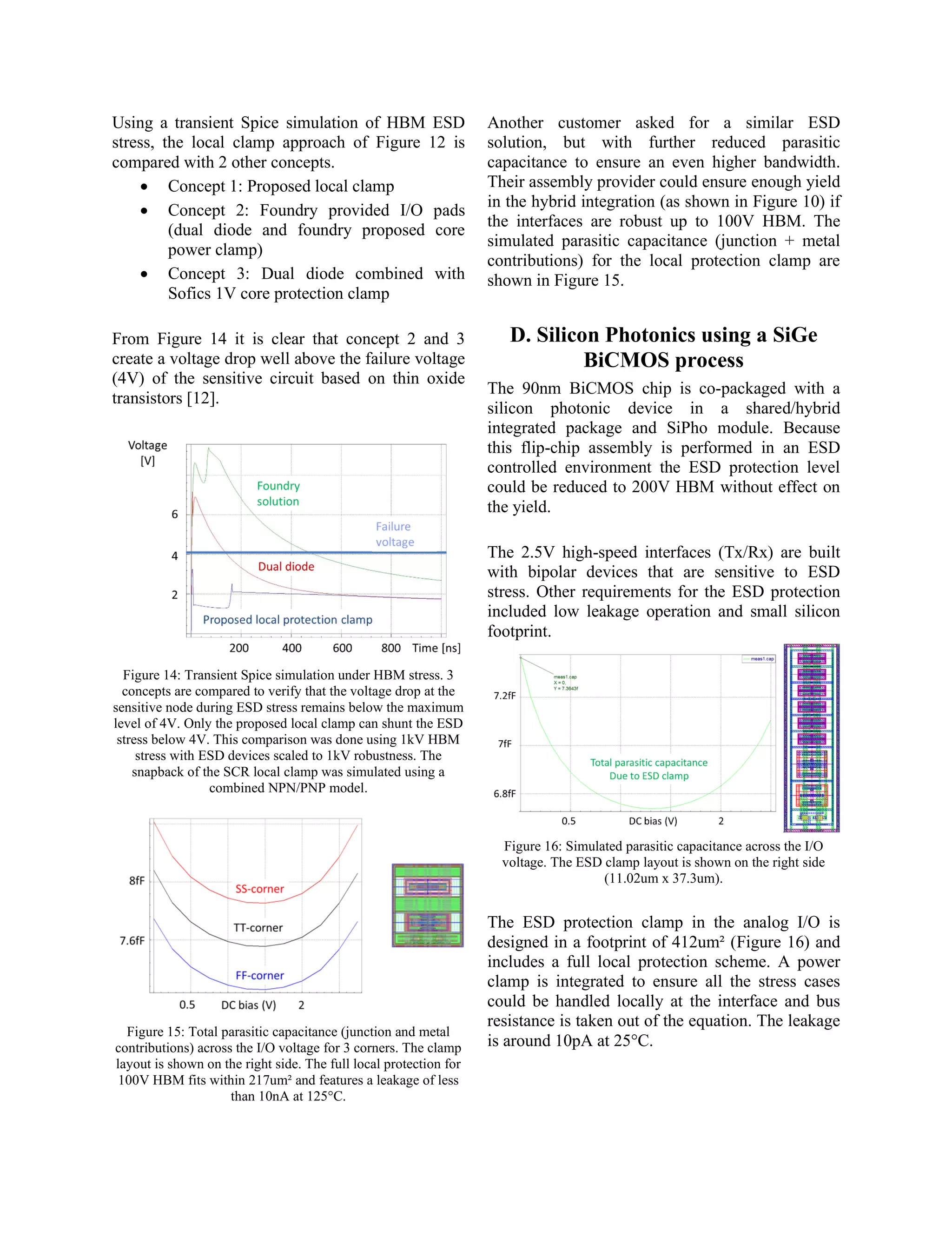 Using a transient Spice simulation of HBM ESD
stress, the local clamp approach of Figure 12 is
compared with 2 other concepts.
• Concept 1: Proposed local clamp
• Concept 2: Foundry provided I/O pads
(dual diode and foundry proposed core
power clamp)
• Concept 3: Dual diode combined with
Sofics 1V core protection clamp
From Figure 14 it is clear that concept 2 and 3
create a voltage drop well above the failure voltage
(4V) of the sensitive circuit based on thin oxide
transistors [12].
Figure 14: Transient Spice simulation under HBM stress. 3
concepts are compared to verify that the voltage drop at the
sensitive node during ESD stress remains below the maximum
level of 4V. Only the proposed local clamp can shunt the ESD
stress below 4V. This comparison was done using 1kV HBM
stress with ESD devices scaled to 1kV robustness. The
snapback of the SCR local clamp was simulated using a
combined NPN/PNP model.
Figure 15: Total parasitic capacitance (junction and metal
contributions) across the I/O voltage for 3 corners. The clamp
layout is shown on the right side. The full local protection for
100V HBM fits within 217um² and features a leakage of less
than 10nA at 125°C.
Another customer asked for a similar ESD
solution, but with further reduced parasitic
capacitance to ensure an even higher bandwidth.
Their assembly provider could ensure enough yield
in the hybrid integration (as shown in Figure 10) if
the interfaces are robust up to 100V HBM. The
simulated parasitic capacitance (junction + metal
contributions) for the local protection clamp are
shown in Figure 15.
D. Silicon Photonics using a SiGe
BiCMOS process
The 90nm BiCMOS chip is co-packaged with a
silicon photonic device in a shared/hybrid
integrated package and SiPho module. Because
this flip-chip assembly is performed in an ESD
controlled environment the ESD protection level
could be reduced to 200V HBM without effect on
the yield.
The 2.5V high-speed interfaces (Tx/Rx) are built
with bipolar devices that are sensitive to ESD
stress. Other requirements for the ESD protection
included low leakage operation and small silicon
footprint.
Figure 16: Simulated parasitic capacitance across the I/O
voltage. The ESD clamp layout is shown on the right side
(11.02um x 37.3um).
The ESD protection clamp in the analog I/O is
designed in a footprint of 412um² (Figure 16) and
includes a full local protection scheme. A power
clamp is integrated to ensure all the stress cases
could be handled locally at the interface and bus
resistance is taken out of the equation. The leakage
is around 10pA at 25°C.
 