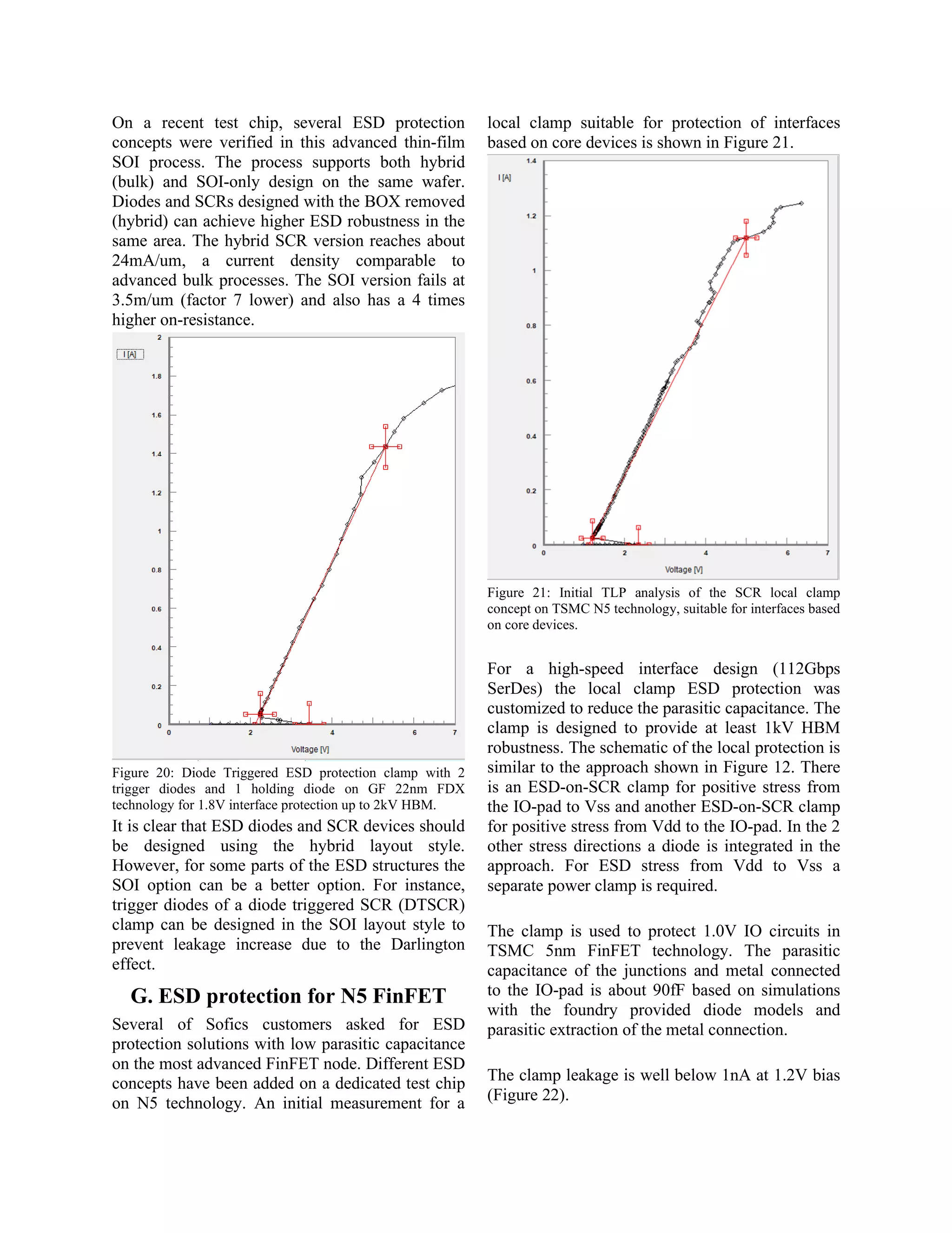 On a recent test chip, several ESD protection
concepts were verified in this advanced thin-film
SOI process. The process supports both hybrid
(bulk) and SOI-only design on the same wafer.
Diodes and SCRs designed with the BOX removed
(hybrid) can achieve higher ESD robustness in the
same area. The hybrid SCR version reaches about
24mA/um, a current density comparable to
advanced bulk processes. The SOI version fails at
3.5m/um (factor 7 lower) and also has a 4 times
higher on-resistance.
Figure 20: Diode Triggered ESD protection clamp with 2
trigger diodes and 1 holding diode on GF 22nm FDX
technology for 1.8V interface protection up to 2kV HBM.
It is clear that ESD diodes and SCR devices should
be designed using the hybrid layout style.
However, for some parts of the ESD structures the
SOI option can be a better option. For instance,
trigger diodes of a diode triggered SCR (DTSCR)
clamp can be designed in the SOI layout style to
prevent leakage increase due to the Darlington
effect.
G. ESD protection for N5 FinFET
Several of Sofics customers asked for ESD
protection solutions with low parasitic capacitance
on the most advanced FinFET node. Different ESD
concepts have been added on a dedicated test chip
on N5 technology. An initial measurement for a
local clamp suitable for protection of interfaces
based on core devices is shown in Figure 21.
Figure 21: Initial TLP analysis of the SCR local clamp
concept on TSMC N5 technology, suitable for interfaces based
on core devices.
For a high-speed interface design (112Gbps
SerDes) the local clamp ESD protection was
customized to reduce the parasitic capacitance. The
clamp is designed to provide at least 1kV HBM
robustness. The schematic of the local protection is
similar to the approach shown in Figure 12. There
is an ESD-on-SCR clamp for positive stress from
the IO-pad to Vss and another ESD-on-SCR clamp
for positive stress from Vdd to the IO-pad. In the 2
other stress directions a diode is integrated in the
approach. For ESD stress from Vdd to Vss a
separate power clamp is required.
The clamp is used to protect 1.0V IO circuits in
TSMC 5nm FinFET technology. The parasitic
capacitance of the junctions and metal connected
to the IO-pad is about 90fF based on simulations
with the foundry provided diode models and
parasitic extraction of the metal connection.
The clamp leakage is well below 1nA at 1.2V bias
(Figure 22).
 