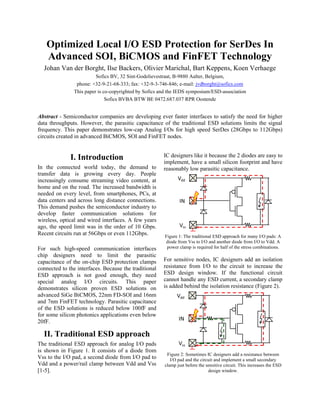 Optimized Local I/O ESD Protection for SerDes In
Advanced SOI, BiCMOS and FinFET Technology
Johan Van der Borght, Ilse Backers, Olivier Marichal, Bart Keppens, Koen Verhaege
Sofics BV, 32 Sint-Godelievestraat, B-9880 Aalter, Belgium,
phone: +32-9-21-68-333; fax: +32-9-3-746-846; e-mail: jvdborght@sofics.com
This paper is co-copyrighted by Sofics and the IEDS symposium/ESD-association
Sofics BVBA BTW BE 0472.687.037 RPR Oostende
Abstract - Semiconductor companies are developing ever faster interfaces to satisfy the need for higher
data throughputs. However, the parasitic capacitance of the traditional ESD solutions limits the signal
frequency. This paper demonstrates low-cap Analog I/Os for high speed SerDes (28Gbps to 112Gbps)
circuits created in advanced BiCMOS, SOI and FinFET nodes.
I. Introduction
In the connected world today, the demand to
transfer data is growing every day. People
increasingly consume streaming video content, at
home and on the road. The increased bandwidth is
needed on every level, from smartphones, PCs, at
data centers and across long distance connections.
This demand pushes the semiconductor industry to
develop faster communication solutions for
wireless, optical and wired interfaces. A few years
ago, the speed limit was in the order of 10 Gbps.
Recent circuits run at 56Gbps or even 112Gbps.
For such high-speed communication interfaces
chip designers need to limit the parasitic
capacitance of the on-chip ESD protection clamps
connected to the interfaces. Because the traditional
ESD approach is not good enough, they need
special analog I/O circuits. This paper
demonstrates silicon proven ESD solutions on
advanced SiGe BiCMOS, 22nm FD-SOI and 16nm
and 7nm FinFET technology. Parasitic capacitance
of the ESD solutions is reduced below 100fF and
for some silicon photonics applications even below
20fF.
II. Traditional ESD approach
The traditional ESD approach for analog I/O pads
is shown in Figure 1. It consists of a diode from
Vss to the I/O pad, a second diode from I/O pad to
Vdd and a power/rail clamp between Vdd and Vss
[1-5].
IC designers like it because the 2 diodes are easy to
implement, have a small silicon footprint and have
reasonably low parasitic capacitance.
Figure 1: The traditional ESD approach for many I/O pads: A
diode from Vss to I/O and another diode from I/O to Vdd. A
power clamp is required for half of the stress combinations.
For sensitive nodes, IC designers add an isolation
resistance from I/O to the circuit to increase the
ESD design window. If the functional circuit
cannot handle any ESD current, a secondary clamp
is added behind the isolation resistance (Figure 2).
Figure 2: Sometimes IC designers add a resistance between
I/O pad and the circuit and implement a small secondary
clamp just before the sensitive circuit. This increases the ESD
design window.
 