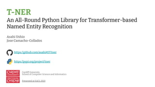 T-NER
An All-Round Python Library for Transformer-based
Named Entity Recognition
Asahi Ushio
Jose Camacho-Collados
Cardiff University
School of Computer Science and Informatics
Presented at EACL 2021
https://github.com/asahi417/tner
https://pypi.org/project/tner
 