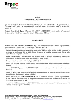 VERBALE
CONFERENZA DI SERVIZI del 08/04/2021
per il Riesame dell’Autorizzazione Integrata Ambientale, ai sensi dell’art. 29-ter e 29-quater del D.Lgs.
152/2006 e s.m.i., della L.R. Emilia Romagna 21/2004 e della L. 241/1990 artt. 14 e 14 ter e quater,
inviata da:
Società Herambiente S.p.A. di Ferrara, AIA n. 91987 del 30/10/2007 e s.m.i. relativa all’impianto di
incenerimento di rifiuti non pericolosi in comune di Ferrara Via C. Diana, 44
PREMESSO CHE
In data 30/10/2020 la Società Herambiente S.p.A. ha trasmesso mediante il Portale Regionale IPPC
(PG/2020/157251 del 30/10/2020), l'istanza per il Riesame dell' AIA
A seguito della verifica documentale positiva, Arpae, con PG/2020/160861 del 06/11/2020, ha indetto e
convocato la conferenza dei servizi in forma simultanea e modalità sincrona, nella forma della
teleconferenza, con gli Enti coinvolti
Inoltre questa agenzia ha provveduto alla pubblicazione sul BURER dell'avvenuto deposito del
procedimento in oggetto presso Arpae SAC e presso il SUAP stesso
Detta pubblicazione è stata effettuata il giorno 25/11/2020
In data 19/11/2020 si è tenuta la prima seduta della conferenza dei servizi conoscitiva per il Riesame
dell’AIA.
In data 03/12/2020 Arpae con nota PG/2020/175878 ha convocato la seconda seduta della conferenza
dei servizi.
In data 11/12/2020 si è tenuta la seconda seduta della conferenza dei servizi conclusa con la richiesta
di chiarimenti al Gestore entro la data 11/03/2021
In data 10/03/2021 la Società Herambiente S.p.A. ha trasmesso mediante il Portale Regionale IPPC
(PG/2021/40798 del 16/03/2021), le integrazioni richieste in seguito alla conferenza dei servizi del
11/12/2020 per il Riesame dell’AIA.
In data 19/03/2021 Arpae con nota PG/2021/43401 ha convocato la terza seduta della conferenza dei
servizi decisoria per il giorno 08/04/2021
Arpae - Agenzia regionale per la prevenzione, l'ambiente e l'energia dell’Emilia-Romagna
Sede legale Via Po 5, 40139 Bologna | tel 051 6223811 | PEC dirgen@cert.arpa.emr.it | www.arpae.it | P.IVA 04290860370
Servizio Autorizzazioni e Concessioni di Ferrara – Unità Operativa Autorizzazioni Complesse ed Energia
Via Bologna 534 | 44124 Ferrara | tel +39 0532 234811 | fax +39 0532 234820| PEC aoofe@cert.arpa.emr.it
 