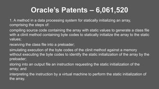 Oracle’s Patents – 6,061,520
1. A method in a data processing system for statically initializing an array,
comprising the steps of:
compiling source code containing the array with static values to generate a class file
with a clinit method containing byte codes to statically initialize the array to the static
values;
receiving the class file into a preloader;
simulating execution of the byte codes of the clinit method against a memory
without executing the byte codes to identify the static initialization of the array by the
preloader;
storing into an output file an instruction requesting the static initialization of the
array; and
interpreting the instruction by a virtual machine to perform the static initialization of
the array.
 