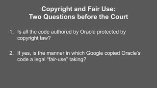 Copyright and Fair Use:
Two Questions before the Court
1. Is all the code authored by Oracle protected by
copyright law?
2. If yes, is the manner in which Google copied Oracle’s
code a legal “fair-use” taking?
 