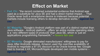 Effect on Market
• Fed. Cir.: “the record contained substantial evidence that Android was
used as a substitute for Java SE and had a direct market impact…. That
Oracle never built a smartphone device is irrelevant because potential
markets include licensing others to develop derivative works.” against fair
use
• SC Majority: “Google’s Android platform was part of a distinct market than
Java software…Android platform…offers ‘an entire mobile operating stack,’
is a ‘very different typ[e] of produc[t]’ than Java SE, which is ‘just an
applications programming framework.” – favors fair use
• SC Minority: Google eliminated manufacturers’ willingness to pay for
Java; After Androids release, Amazon used the cost-free availability of
Android to negotiate a 97.5% discount on its Oracle license fee; Google
tried to license it 4X; Microsoft/Apple developed own mobile systems –
against fair use
 