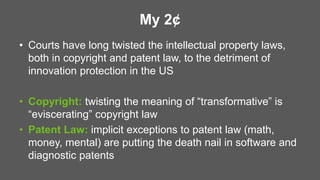 My 2¢
• Courts have long twisted the intellectual property laws,
both in copyright and patent law, to the detriment of
innovation protection in the US
• Copyright: twisting the meaning of “transformative” is
“eviscerating” copyright law
• Patent Law: implicit exceptions to patent law (math,
money, mental) are putting the death nail in software and
diagnostic patents
 
