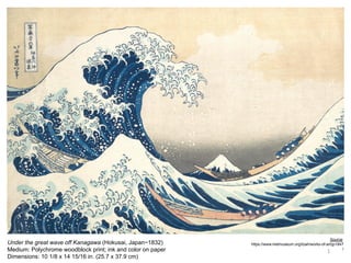 1
Under the great wave off Kanagawa (Hokusai, Japan~1832)
Medium: Polychrome woodblock print; ink and color on paper
Dimensions: 10 1/8 x 14 15/16 in. (25.7 x 37.9 cm)
Source:
https://www.metmuseum.org/toah/works-of-art/jp1847
/
 