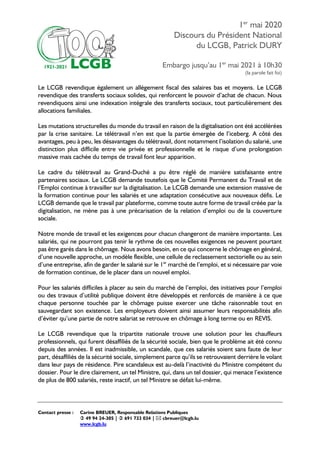 1er
mai 2020
Discours du Président National
du LCGB, Patrick DURY
Embargo jusqu’au 1er
mai 2021 à 10h30
(la parole fait foi)
Contact presse : Carine BREUER, Responsable Relations Publiques
 49 94 24-305 |  691 733 034 |  cbreuer@lcgb.lu
www.lcgb.lu
Le LCGB revendique également un allégement fiscal des salaires bas et moyens. Le LCGB
revendique des transferts sociaux solides, qui renforcent le pouvoir d’achat de chacun. Nous
revendiquons ainsi une indexation intégrale des transferts sociaux, tout particulièrement des
allocations familiales.
Les mutations structurelles du monde du travail en raison de la digitalisation ont été accélérées
par la crise sanitaire. Le télétravail n’en est que la partie émergée de l’iceberg. A côté des
avantages, peu à peu, les désavantages du télétravail, dont notamment l’isolation du salarié, une
distinction plus difficile entre vie privée et professionnelle et le risque d’une prolongation
massive mais cachée du temps de travail font leur apparition.
Le cadre du télétravail au Grand-Duché a pu être réglé de manière satisfaisante entre
partenaires sociaux. Le LCGB demande toutefois que le Comité Permanent du Travail et de
l’Emploi continue à travailler sur la digitalisation. Le LCGB demande une extension massive de
la formation continue pour les salariés et une adaptation consécutive aux nouveaux défis. Le
LCGB demande que le travail par plateforme, comme toute autre forme de travail créée par la
digitalisation, ne mène pas à une précarisation de la relation d’emploi ou de la couverture
sociale.
Notre monde de travail et les exigences pour chacun changeront de manière importante. Les
salariés, qui ne pourront pas tenir le rythme de ces nouvelles exigences ne peuvent pourtant
pas être garés dans le chômage. Nous avons besoin, en ce qui concerne le chômage en général,
d’une nouvelle approche, un modèle flexible, une cellule de reclassement sectorielle ou au sein
d’une entreprise, afin de garder le salarié sur le 1er
marché de l’emploi, et si nécessaire par voie
de formation continue, de le placer dans un nouvel emploi.
Pour les salariés difficiles à placer au sein du marché de l’emploi, des initiatives pour l’emploi
ou des travaux d’utilité publique doivent être développés et renforcés de manière à ce que
chaque personne touchée par le chômage puisse exercer une tâche raisonnable tout en
sauvegardant son existence. Les employeurs doivent ainsi assumer leurs responsabilités afin
d’éviter qu’une partie de notre salariat se retrouve en chômage à long terme ou en REVIS.
Le LCGB revendique que la tripartite nationale trouve une solution pour les chauffeurs
professionnels, qui furent désaffiliés de la sécurité sociale, bien que le problème ait été connu
depuis des années. Il est inadmissible, un scandale, que ces salariés soient sans faute de leur
part, désaffiliés de la sécurité sociale, simplement parce qu’ils se retrouvaient derrière le volant
dans leur pays de résidence. Pire scandaleux est au-delà l’inactivité du Ministre compétent du
dossier. Pour le dire clairement, un tel Ministre, qui, dans un tel dossier, qui menace l’existence
de plus de 800 salariés, reste inactif, un tel Ministre se défait lui-même.
 