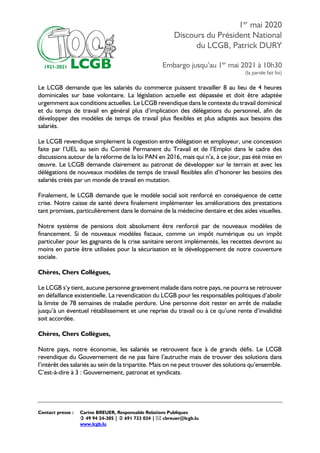 1er
mai 2020
Discours du Président National
du LCGB, Patrick DURY
Embargo jusqu’au 1er
mai 2021 à 10h30
(la parole fait foi)
Contact presse : Carine BREUER, Responsable Relations Publiques
 49 94 24-305 |  691 733 034 |  cbreuer@lcgb.lu
www.lcgb.lu
Le LCGB demande que les salariés du commerce puissent travailler 8 au lieu de 4 heures
dominicales sur base volontaire. La législation actuelle est dépassée et doit être adaptée
urgemment aux conditions actuelles. Le LCGB revendique dans le contexte du travail dominical
et du temps de travail en général plus d’implication des délégations du personnel, afin de
développer des modèles de temps de travail plus flexibles et plus adaptés aux besoins des
salariés.
Le LCGB revendique simplement la cogestion entre délégation et employeur, une concession
faite par l’UEL au sein du Comité Permanent du Travail et de l’Emploi dans le cadre des
discussions autour de la réforme de la loi PAN en 2016, mais qui n’a, à ce jour, pas été mise en
œuvre. Le LCGB demande clairement au patronat de développer sur le terrain et avec les
délégations de nouveaux modèles de temps de travail flexibles afin d’honorer les besoins des
salariés créés par un monde de travail en mutation.
Finalement, le LCGB demande que le modèle social soit renforcé en conséquence de cette
crise. Notre caisse de santé devra finalement implémenter les améliorations des prestations
tant promises, particulièrement dans le domaine de la médecine dentaire et des aides visuelles.
Notre système de pensions doit absolument être renforcé par de nouveaux modèles de
financement. Si de nouveaux modèles fiscaux, comme un impôt numérique ou un impôt
particulier pour les gagnants de la crise sanitaire seront implémentés, les recettes devront au
moins en partie être utilisées pour la sécurisation et le développement de notre couverture
sociale.
Chères, Chers Collègues,
Le LCGB s’y tient, aucune personne gravement malade dans notre pays, ne pourra se retrouver
en défaillance existentielle. La revendication du LCGB pour les responsables politiques d’abolir
la limite de 78 semaines de maladie perdure. Une personne doit rester en arrêt de maladie
jusqu’à un éventuel rétablissement et une reprise du travail ou à ce qu’une rente d’invalidité
soit accordée.
Chères, Chers Collègues,
Notre pays, notre économie, les salariés se retrouvent face à de grands défis. Le LCGB
revendique du Gouvernement de ne pas faire l’autruche mais de trouver des solutions dans
l’intérêt des salariés au sein de la tripartite. Mais on ne peut trouver des solutions qu’ensemble.
C’est-à-dire à 3 : Gouvernement, patronat et syndicats.
 
