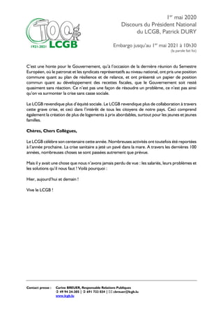 1er
mai 2020
Discours du Président National
du LCGB, Patrick DURY
Embargo jusqu’au 1er
mai 2021 à 10h30
(la parole fait foi)
Contact presse : Carine BREUER, Responsable Relations Publiques
 49 94 24-305 |  691 733 034 |  cbreuer@lcgb.lu
www.lcgb.lu
C’est une honte pour le Gouvernement, qu’à l’occasion de la dernière réunion du Semestre
Européen, où le patronat et les syndicats représentatifs au niveau national, ont pris une position
commune quant au plan de résilience et de relance, et ont présenté un papier de position
commun quant au développement des recettes fiscales, que le Gouvernement soit resté
quasiment sans réaction. Ce n’est pas une façon de résoudre un problème, ce n’est pas ainsi
qu’on va surmonter la crise sans casse sociale.
Le LCGB revendique plus d’équité sociale. Le LCGB revendique plus de collaboration à travers
cette grave crise, et ceci dans l’intérêt de tous les citoyens de notre pays. Ceci comprend
également la création de plus de logements à prix abordables, surtout pour les jeunes et jeunes
familles.
Chères, Chers Collègues,
Le LCGB célèbre son centenaire cette année. Nombreuses activités ont toutefois été reportées
à l’année prochaine. La crise sanitaire a jeté un pavé dans la mare. A travers les dernières 100
années, nombreuses choses se sont passées autrement que prévue.
Mais il y avait une chose que nous n’avons jamais perdu de vue : les salariés, leurs problèmes et
les solutions qu’il nous faut ! Voilà pourquoi :
Hier, aujourd’hui et demain !
Vive le LCGB !
 