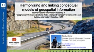 Harmonizing and linking conceptual
models of geospatial information
Technologies for information modelling in
Geographic Information Systems (GIS), Intelligent Transport Systems (ITS) and
Building Information Modelling (BIM)
Knut Jetlund
Norwegian University of Science and Technology
Norwegian Public Roads Administration
knut.jetlund@vegvesen.no
Twitter: @Jetgeo
LinkedIn: https://www.linkedin.com/in/knut-jetlund/
Photo: Knut Opeide, Statens vegvesen
1 27
 