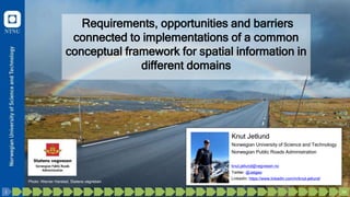 Requirements, opportunities and barriers
connected to implementations of a common
conceptual framework for spatial information in
different domains
Knut Jetlund
Norwegian University of Science and Technology
Norwegian Public Roads Administration
knut.jetlund@vegvesen.no
Twitter: @Jetgeo
LinkedIn: https://www.linkedin.com/in/knut-jetlund/
Photo: Werner Harstad, Statens vegvesen
34
33
32
31
30
29
28
27
26
25
24
23
22
21
20
19
18
17
16
15
14
13
12
11
10
9
8
7
6
5
4
3
2
1
 