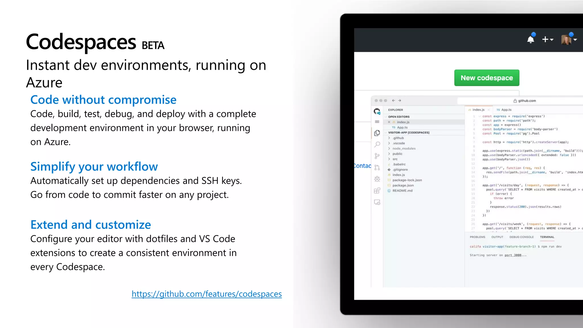 Codespaces
Instant dev environments, running on
Azure
Code without compromise
Code, build, test, debug, and deploy with a complete
development environment in your browser, running
on Azure.
Simplify your workflow
Automatically set up dependencies and SSH keys.
Go from code to commit faster on any project.
Extend and customize
Configure your editor with dotfiles and VS Code
extensions to create a consistent environment in
every Codespace.
https://github.com/features/codespaces
 