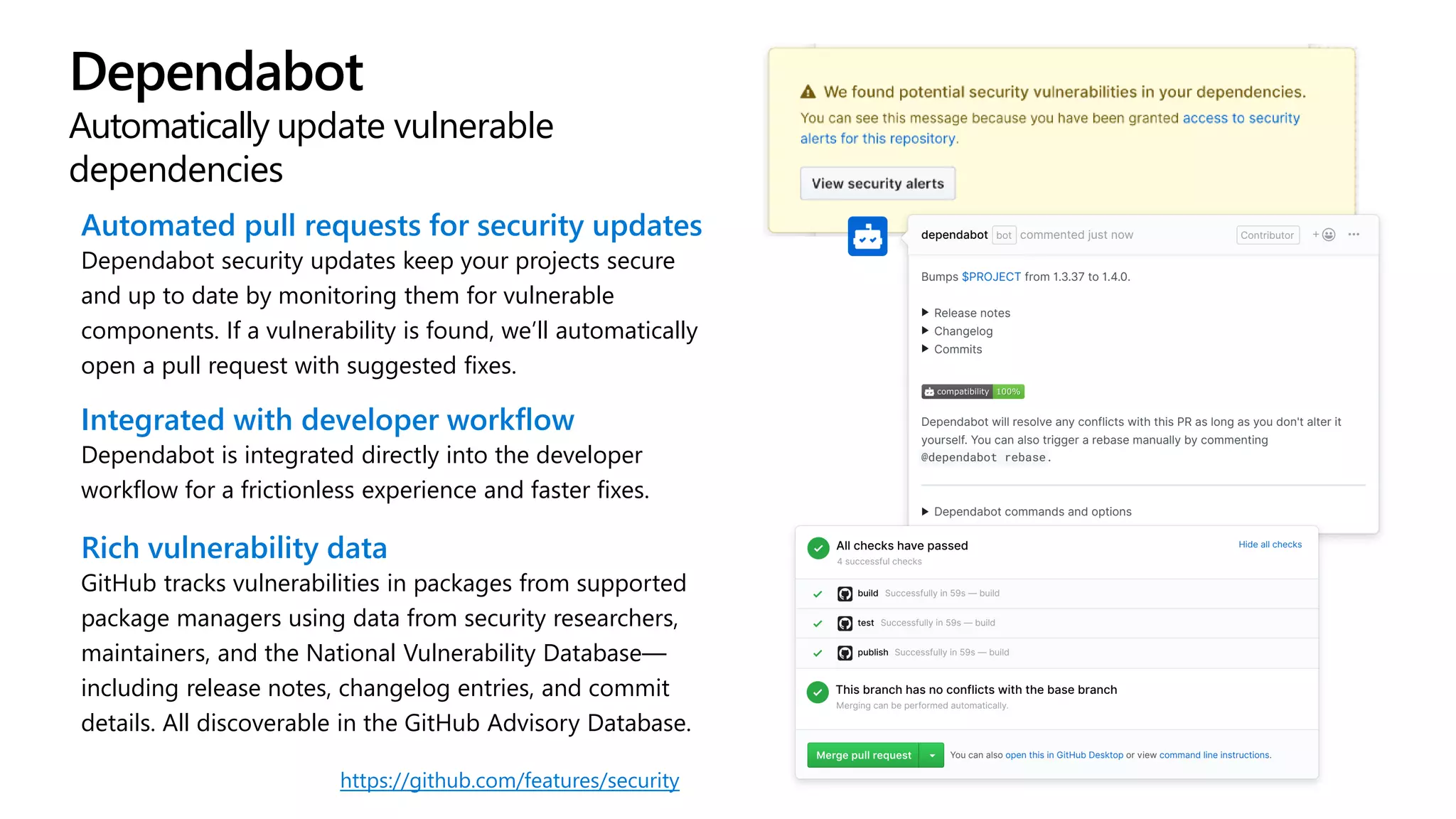 Dependabot
Automatically update vulnerable
dependencies
Automated pull requests for security updates
Dependabot security updates keep your projects secure
and up to date by monitoring them for vulnerable
components. If a vulnerability is found, we’ll automatically
open a pull request with suggested fixes.
Integrated with developer workflow
Dependabot is integrated directly into the developer
workflow for a frictionless experience and faster fixes.
Rich vulnerability data
GitHub tracks vulnerabilities in packages from supported
package managers using data from security researchers,
maintainers, and the National Vulnerability Database—
including release notes, changelog entries, and commit
details. All discoverable in the GitHub Advisory Database.
https://github.com/features/security
 