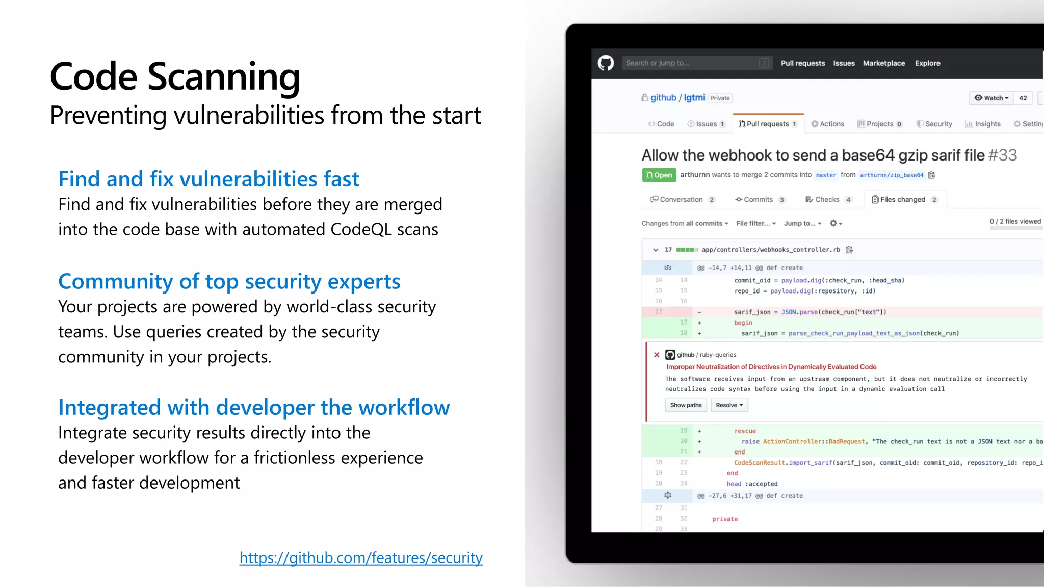 Code Scanning
Preventing vulnerabilities from the start
Find and fix vulnerabilities fast
Find and fix vulnerabilities before they are merged
into the code base with automated CodeQL scans
Community of top security experts
Your projects are powered by world-class security
teams. Use queries created by the security
community in your projects.
Integrated with developer the workflow
Integrate security results directly into the
developer workflow for a frictionless experience
and faster development
https://github.com/features/security
 