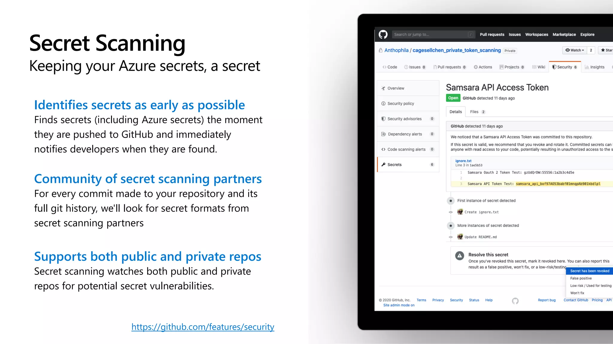 Secret Scanning
Keeping your Azure secrets, a secret
Identifies secrets as early as possible
Finds secrets (including Azure secrets) the moment
they are pushed to GitHub and immediately
notifies developers when they are found.
Community of secret scanning partners
For every commit made to your repository and its
full git history, we'll look for secret formats from
secret scanning partners
Supports both public and private repos
Secret scanning watches both public and private
repos for potential secret vulnerabilities.
https://github.com/features/security
 