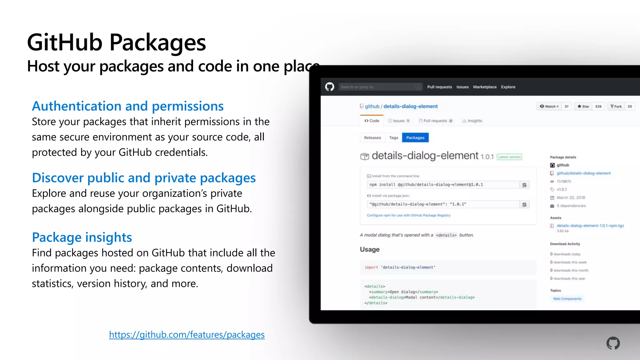 GitHub Packages
Host your packages and code in one place
Authentication and permissions
Store your packages that inherit permissions in the
same secure environment as your source code, all
protected by your GitHub credentials.
Discover public and private packages
Explore and reuse your organization’s private
packages alongside public packages in GitHub.
Package insights
Find packages hosted on GitHub that include all the
information you need: package contents, download
statistics, version history, and more.
https://github.com/features/packages
 