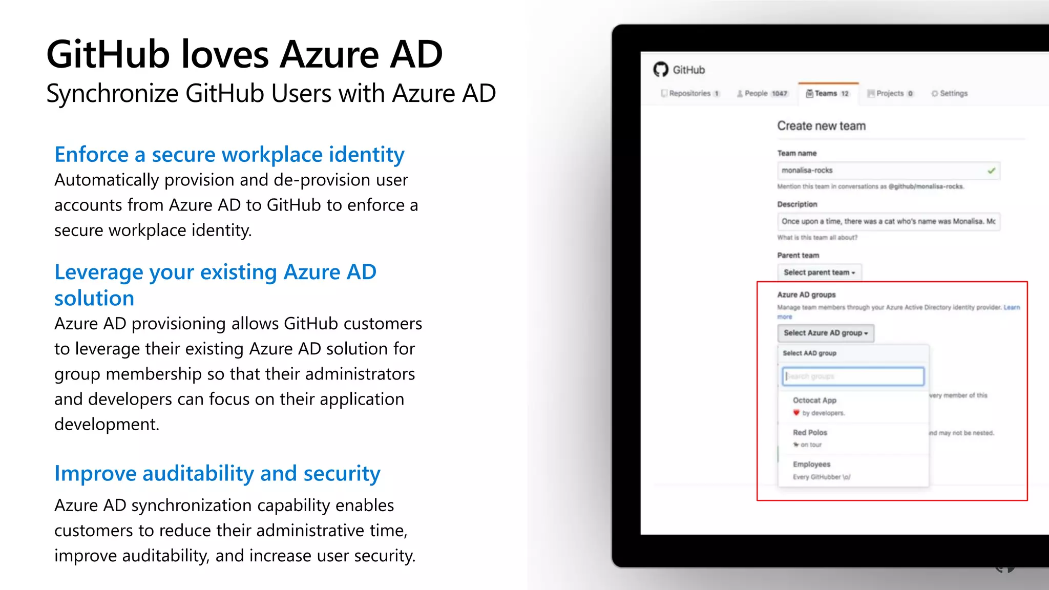 GitHub loves Azure AD
Synchronize GitHub Users with Azure AD
Enforce a secure workplace identity
Automatically provision and de-provision user
accounts from Azure AD to GitHub to enforce a
secure workplace identity.
Leverage your existing Azure AD
solution
Azure AD provisioning allows GitHub customers
to leverage their existing Azure AD solution for
group membership so that their administrators
and developers can focus on their application
development.
Improve auditability and security
Azure AD synchronization capability enables
customers to reduce their administrative time,
improve auditability, and increase user security.
 