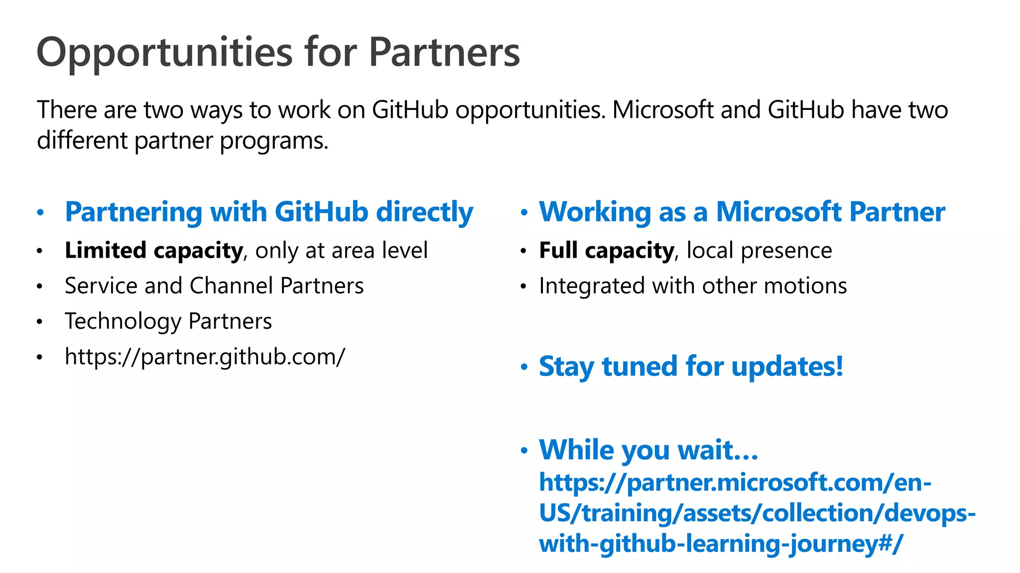There are two ways to work on GitHub opportunities. Microsoft and GitHub have two
different partner programs.
Opportunities for Partners
• Partnering with GitHub directly
• Limited capacity, only at area level
• Service and Channel Partners
• Technology Partners
• https://partner.github.com/
• Working as a Microsoft Partner
• Full capacity, local presence
• Integrated with other motions
• Stay tuned for updates!
• While you wait…
https://partner.microsoft.com/en-
US/training/assets/collection/devops-
with-github-learning-journey#/
 