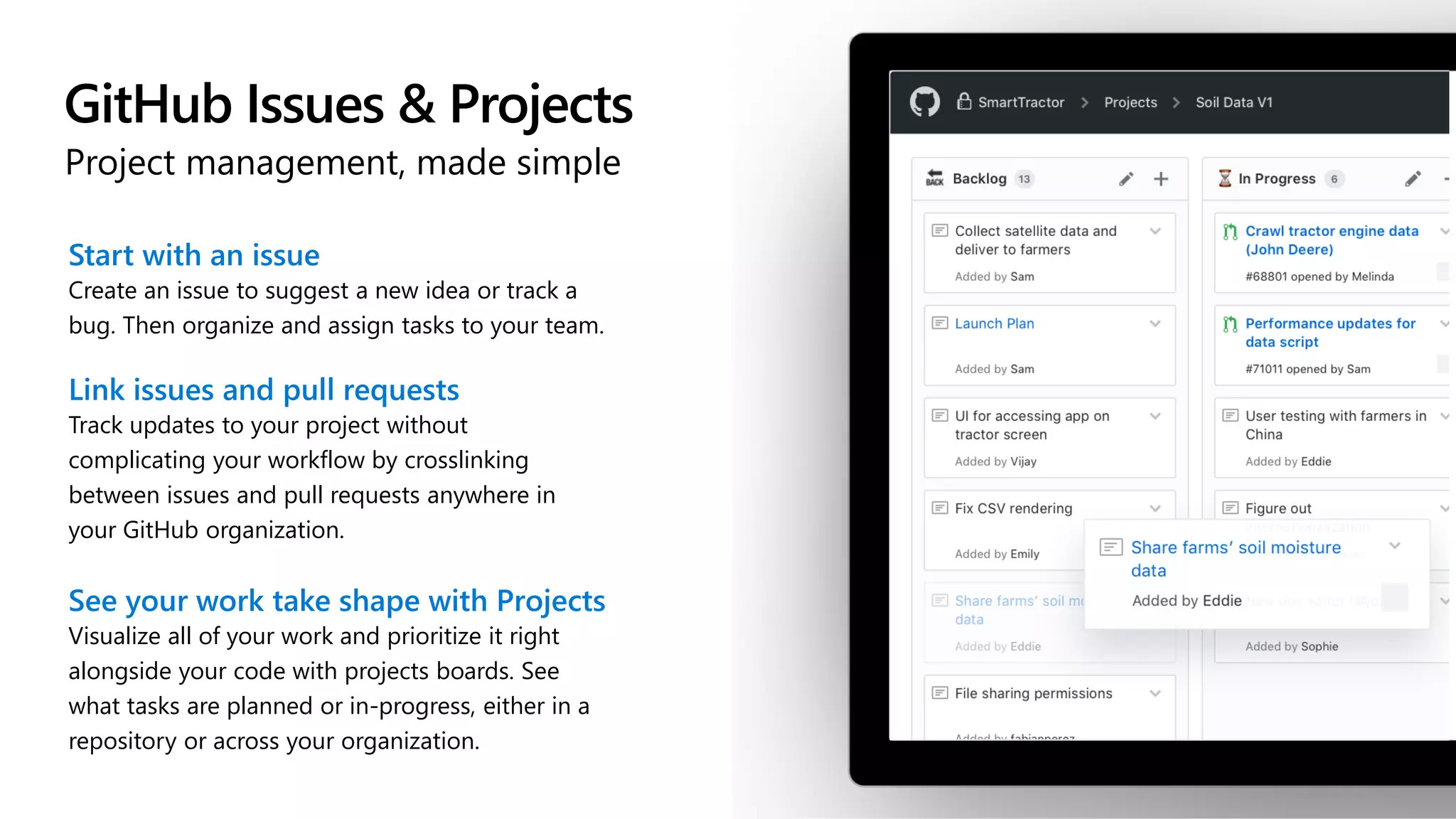 GitHub Issues & Projects
Project management, made simple
Start with an issue
Create an issue to suggest a new idea or track a
bug. Then organize and assign tasks to your team.
Link issues and pull requests
Track updates to your project without
complicating your workflow by crosslinking
between issues and pull requests anywhere in
your GitHub organization.
See your work take shape with Projects
Visualize all of your work and prioritize it right
alongside your code with projects boards. See
what tasks are planned or in-progress, either in a
repository or across your organization.
 