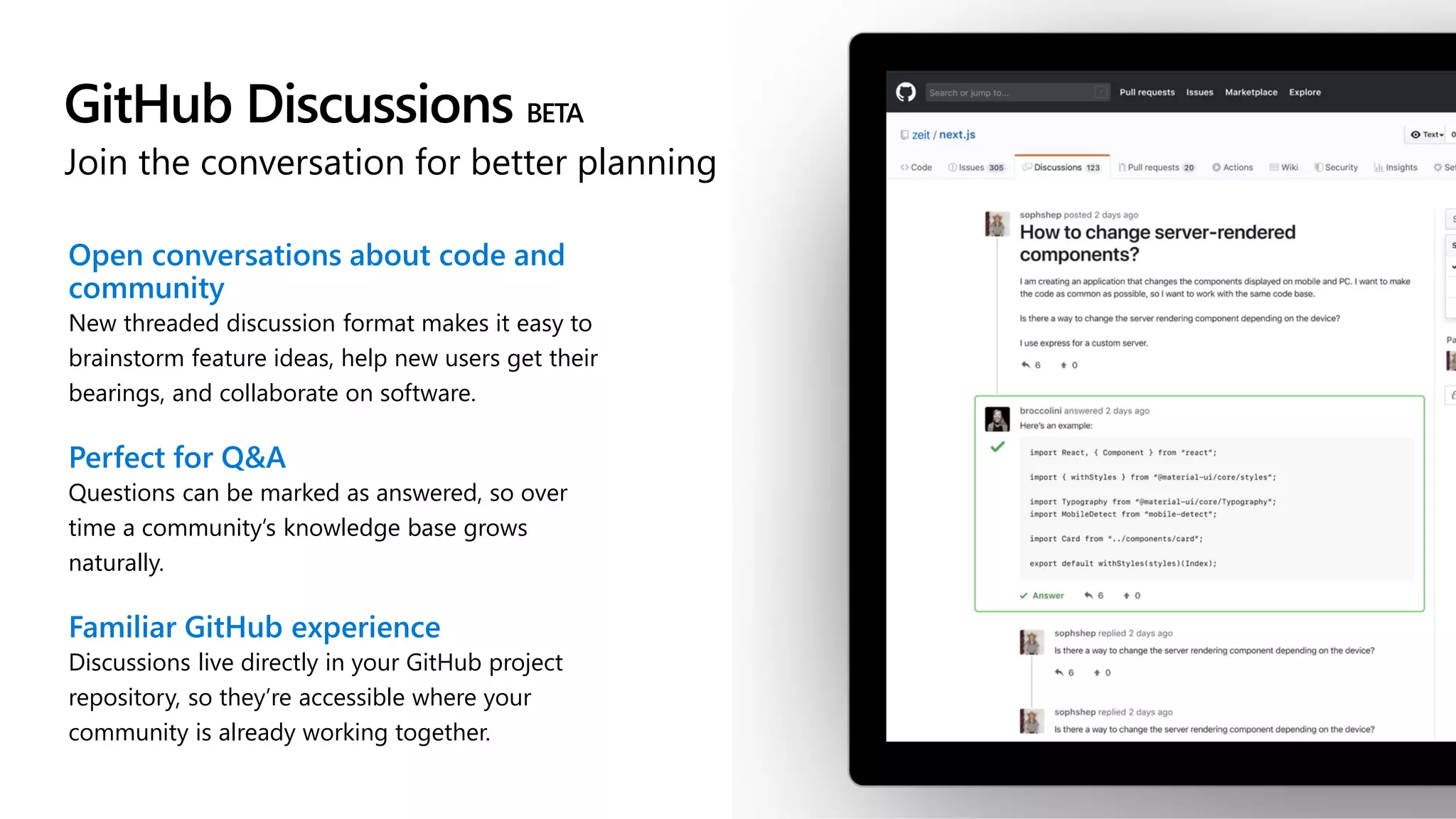 GitHub Discussions BETA
Join the conversation for better planning
Open conversations about code and
community
New threaded discussion format makes it easy to
brainstorm feature ideas, help new users get their
bearings, and collaborate on software.
Perfect for Q&A
Questions can be marked as answered, so over
time a community’s knowledge base grows
naturally.
Familiar GitHub experience
Discussions live directly in your GitHub project
repository, so they’re accessible where your
community is already working together.
 