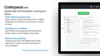 Codespaces
Instant dev environments, running on
Azure
Code without compromise
Code, build, test, debug, and deploy with a complete
development environment in your browser, running
on Azure.
Simplify your workflow
Automatically set up dependencies and SSH keys.
Go from code to commit faster on any project.
Extend and customize
Configure your editor with dotfiles and VS Code
extensions to create a consistent environment in
every Codespace.
https://github.com/features/codespaces
 