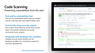 Code Scanning
Preventing vulnerabilities from the start
Find and fix vulnerabilities fast
Find and fix vulnerabilities before they are merged
into the code base with automated CodeQL scans
Community of top security experts
Your projects are powered by world-class security
teams. Use queries created by the security
community in your projects.
Integrated with developer the workflow
Integrate security results directly into the
developer workflow for a frictionless experience
and faster development
https://github.com/features/security
 